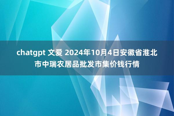 chatgpt 文爱 2024年10月4日安徽省淮北市中瑞农居品批发市集价钱行情