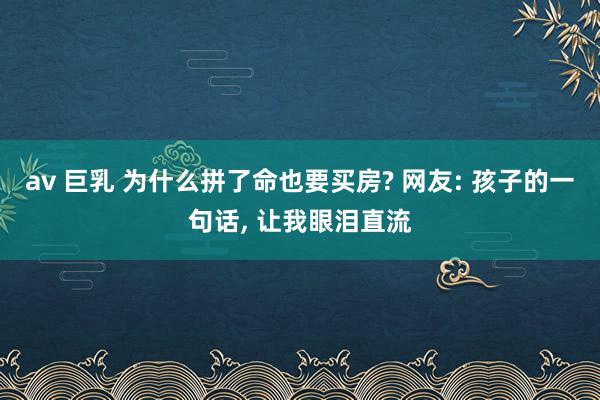 av 巨乳 为什么拼了命也要买房? 网友: 孩子的一句话， 让我眼泪直流