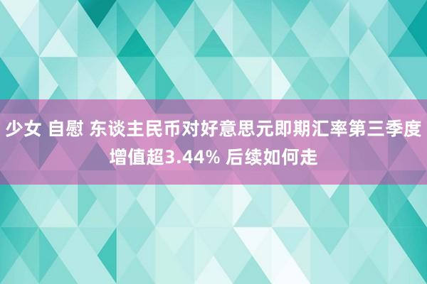 少女 自慰 东谈主民币对好意思元即期汇率第三季度增值超3.44% 后续如何走