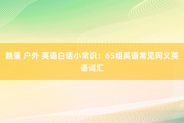 跳蛋 户外 英语白话小常识：65组英语常见同义英语词汇