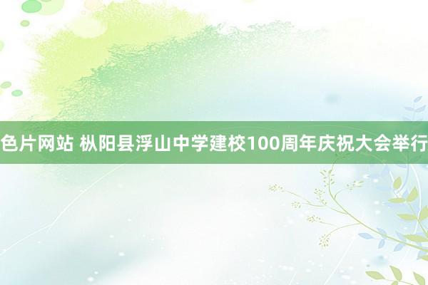 色片网站 枞阳县浮山中学建校100周年庆祝大会举行