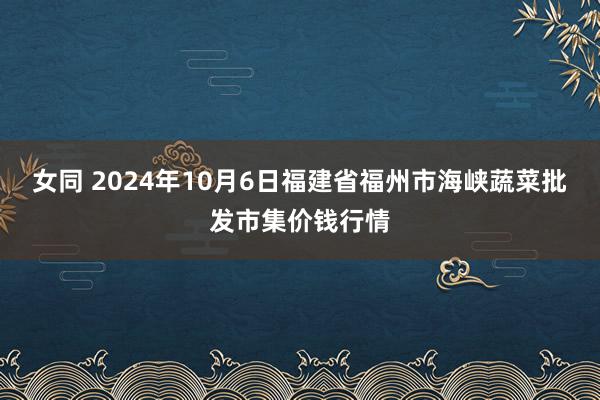 女同 2024年10月6日福建省福州市海峡蔬菜批发市集价钱行情