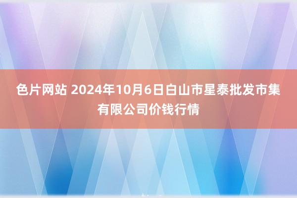 色片网站 2024年10月6日白山市星泰批发市集有限公司价钱行情