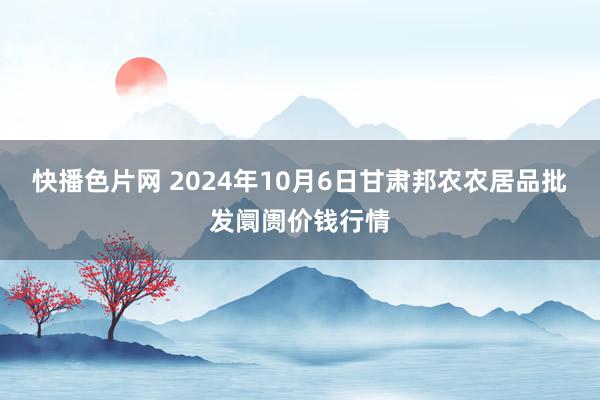 快播色片网 2024年10月6日甘肃邦农农居品批发阛阓价钱行情