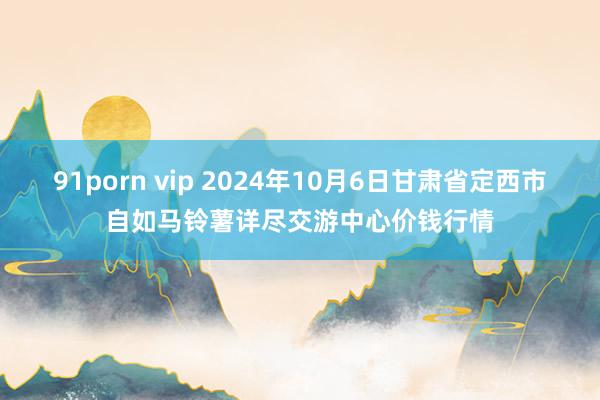 91porn vip 2024年10月6日甘肃省定西市自如马铃薯详尽交游中心价钱行情