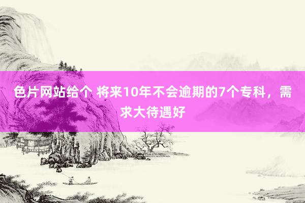 色片网站给个 将来10年不会逾期的7个专科，需求大待遇好