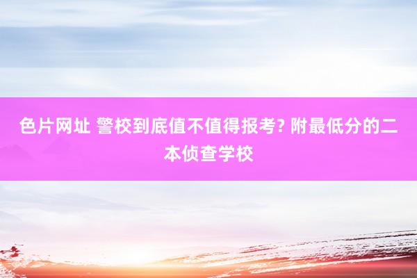 色片网址 警校到底值不值得报考? 附最低分的二本侦查学校