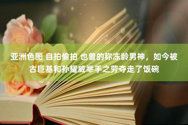 亚洲色图 自拍偷拍 也曾的称冻龄男神，如今被古巨基和孙耀威举手之劳夺走了饭碗