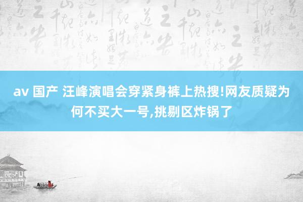 av 国产 汪峰演唱会穿紧身裤上热搜!网友质疑为何不买大一号，挑剔区炸锅了