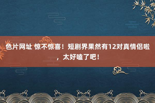 色片网址 惊不惊喜！短剧界果然有12对真情侣啦，太好嗑了吧！