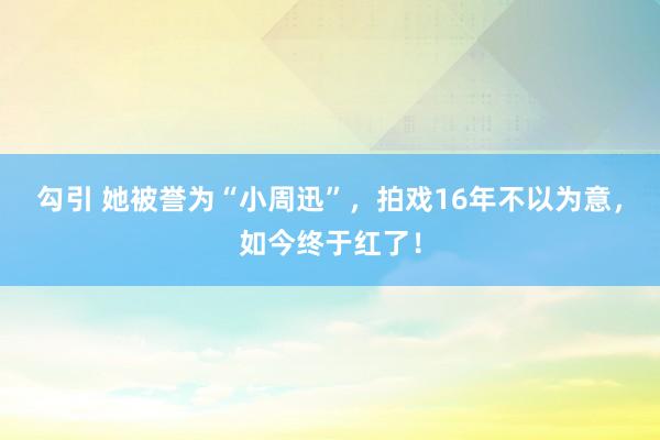 勾引 她被誉为“小周迅”，拍戏16年不以为意，如今终于红了！