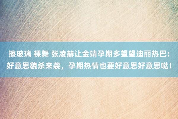 擦玻璃 裸舞 张凌赫让金靖孕期多望望迪丽热巴：好意思貌杀来袭，孕期热情也要好意思好意思哒！