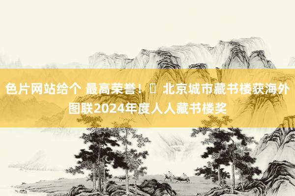 色片网站给个 最高荣誉！​北京城市藏书楼获海外图联2024年度人人藏书楼奖