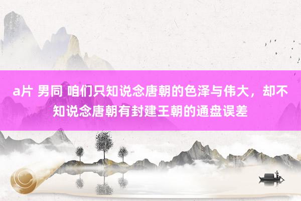 a片 男同 咱们只知说念唐朝的色泽与伟大，却不知说念唐朝有封建王朝的通盘误差