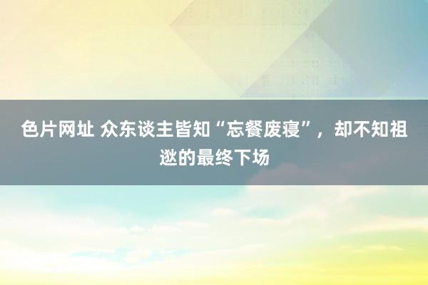 色片网址 众东谈主皆知“忘餐废寝”，却不知祖逖的最终下场