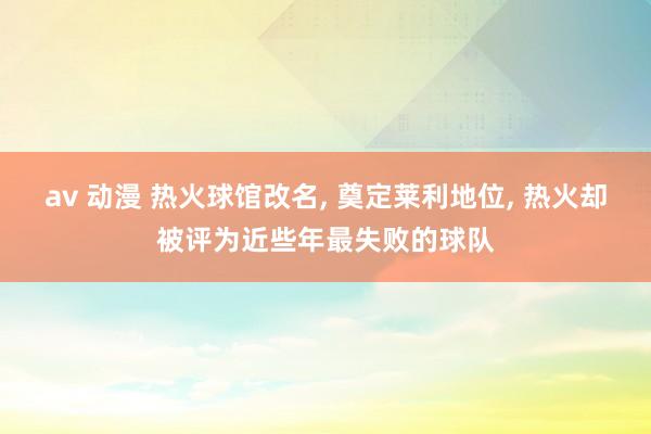 av 动漫 热火球馆改名， 奠定莱利地位， 热火却被评为近些年最失败的球队