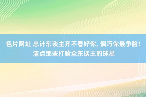 色片网址 总计东谈主齐不看好你, 偏巧你最争脸! 清点那些打脸众东谈主的球星