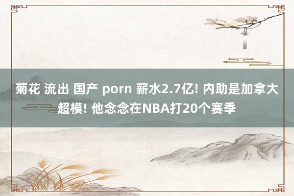 菊花 流出 国产 porn 薪水2.7亿! 内助是加拿大超模! 他念念在NBA打20个赛季