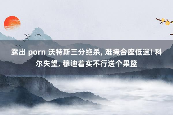 露出 porn 沃特斯三分绝杀, 难掩合座低迷! 科尔失望, 穆迪着实不行送个果篮