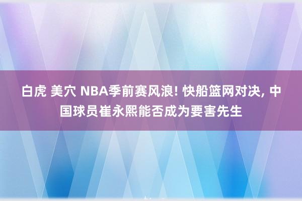 白虎 美穴 NBA季前赛风浪! 快船篮网对决， 中国球员崔永熙能否成为要害先生