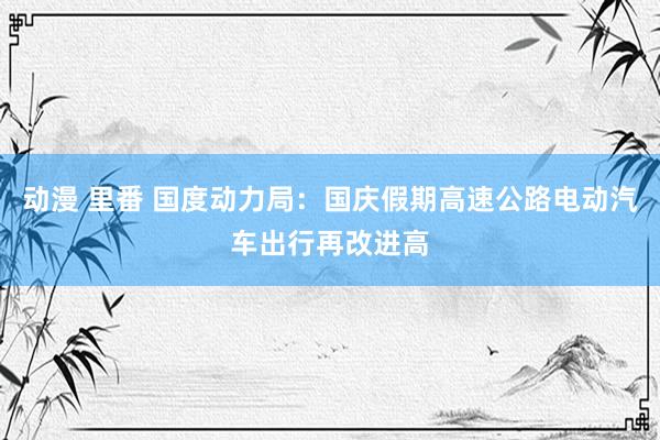 动漫 里番 国度动力局：国庆假期高速公路电动汽车出行再改进高