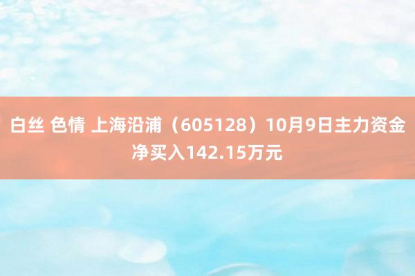 白丝 色情 上海沿浦（605128）10月9日主力资金净买入142.15万元