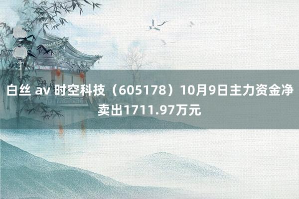 白丝 av 时空科技（605178）10月9日主力资金净卖出1711.97万元