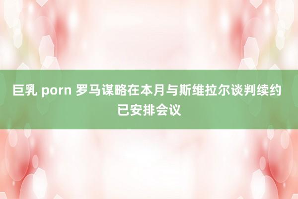 巨乳 porn 罗马谋略在本月与斯维拉尔谈判续约 已安排会议