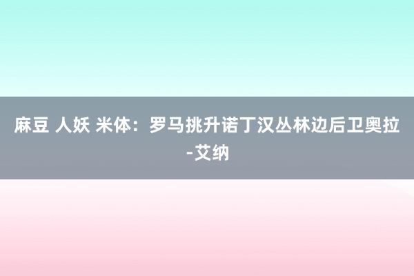 麻豆 人妖 米体：罗马挑升诺丁汉丛林边后卫奥拉-艾纳