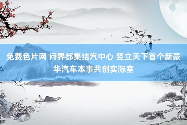 免费色片网 问界都集结汽中心 竖立天下首个新豪华汽车本事共创实际室