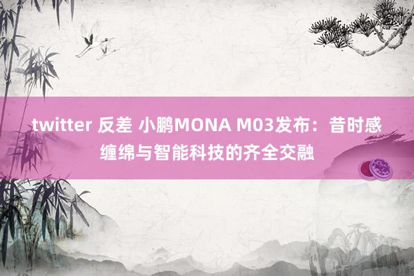 twitter 反差 小鹏MONA M03发布：昔时感缠绵与智能科技的齐全交融