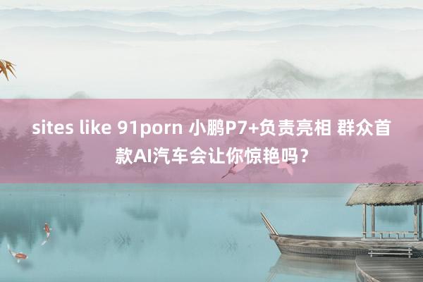 sites like 91porn 小鹏P7+负责亮相 群众首款AI汽车会让你惊艳吗？