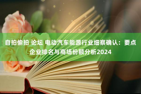 自拍偷拍 论坛 电动汽车能源行业细察确认：要点企业排名与商场份额分析2024