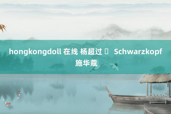 hongkongdoll 在线 杨超过 ✘ Schwarzkopf 施华蔻