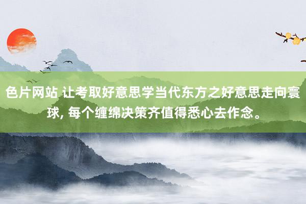 色片网站 让考取好意思学当代东方之好意思走向寰球， 每个缠绵决策齐值得悉心去作念。