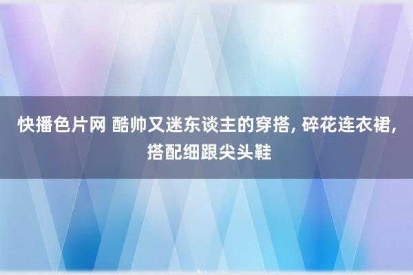 快播色片网 酷帅又迷东谈主的穿搭， 碎花连衣裙， 搭配细跟尖头鞋