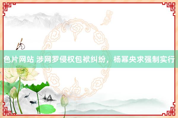 色片网站 涉网罗侵权包袱纠纷，杨幂央求强制实行