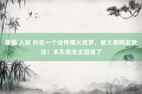 泰國 人妖 向佐一个动作爆火收罗，被大都网友效法！本东说念主回话了