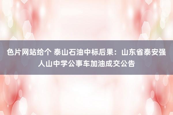 色片网站给个 泰山石油中标后果：山东省泰安强人山中学公事车加油成交公告