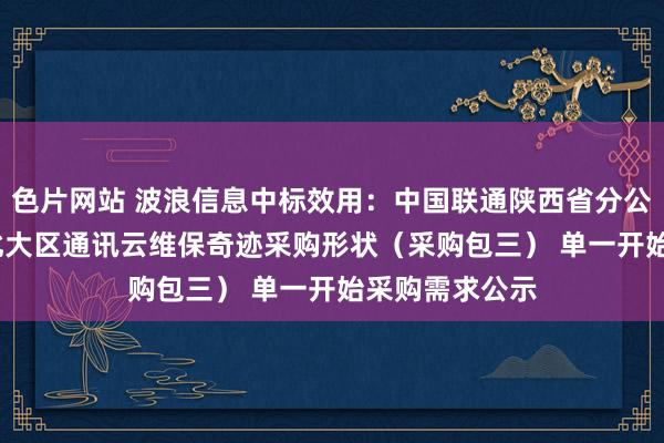 色片网站 波浪信息中标效用：中国联通陕西省分公司2024年西北大区通讯云维保奇迹采购形状（采购包三） 单一开始采购需求公示