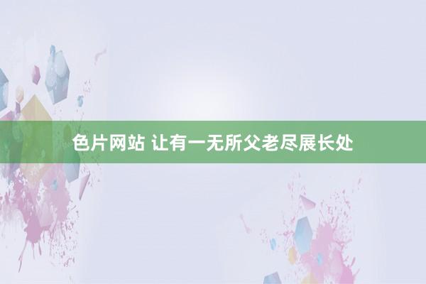 色片网站 让有一无所父老尽展长处