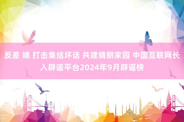 反差 婊 打击集结坏话 共建晴朗家园 中国互联网长入辟谣平台2024年9月辟谣榜