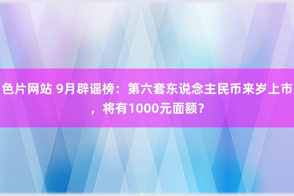 色片网站 9月辟谣榜：第六套东说念主民币来岁上市，将有1000元面额？