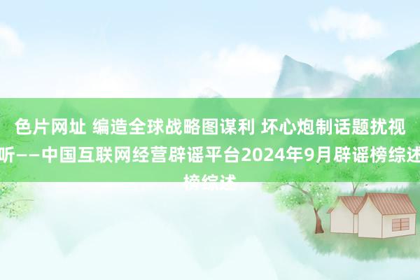 色片网址 编造全球战略图谋利 坏心炮制话题扰视听——中国互联网经营辟谣平台2024年9月辟谣榜综述