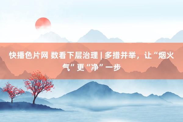 快播色片网 数看下层治理 | 多措并举，让“烟火气”更“净”一步