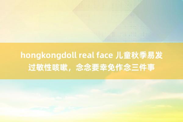 hongkongdoll real face 儿童秋季易发过敏性咳嗽，念念要幸免作念三件事