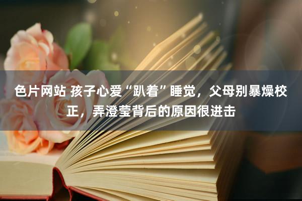 色片网站 孩子心爱“趴着”睡觉，父母别暴燥校正，弄澄莹背后的原因很进击