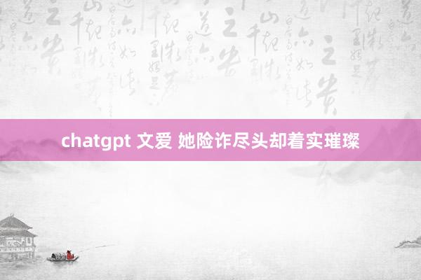 chatgpt 文爱 她险诈尽头却着实璀璨