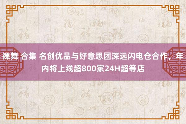 裸舞 合集 名创优品与好意思团深远闪电仓合作，年内将上线超800家24H超等店