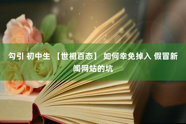 勾引 初中生 【世相百态】 如何幸免掉入 假冒新闻网站的坑